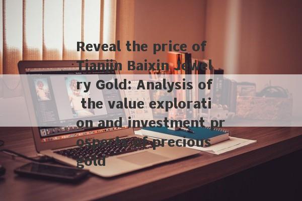 Reveal the price of Tianjin Baixin Jewelry Gold: Analysis of the value exploration and investment prospects of precious gold