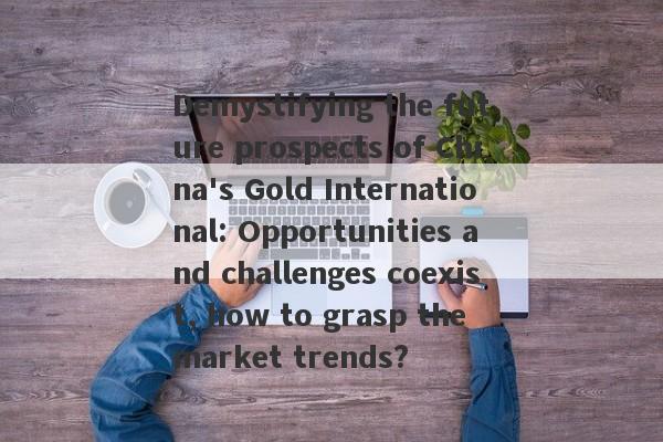 Demystifying the future prospects of China's Gold International: Opportunities and challenges coexist, how to grasp the market trends?