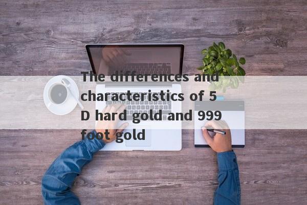 The differences and characteristics of 5D hard gold and 999 foot gold