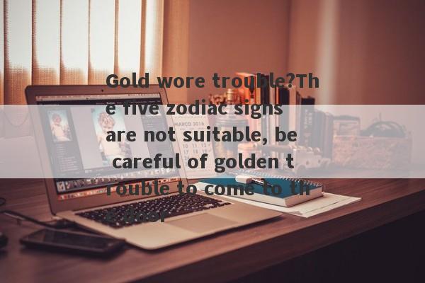 Gold wore trouble?The five zodiac signs are not suitable, be careful of golden trouble to come to the door