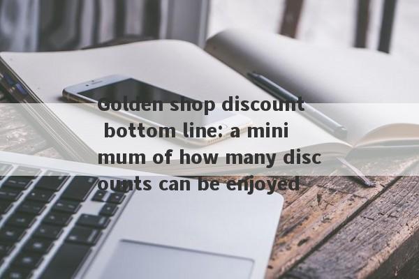 Golden shop discount bottom line: a minimum of how many discounts can be enjoyed