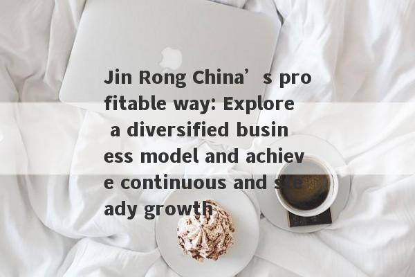 Jin Rong China’s profitable way: Explore a diversified business model and achieve continuous and steady growth