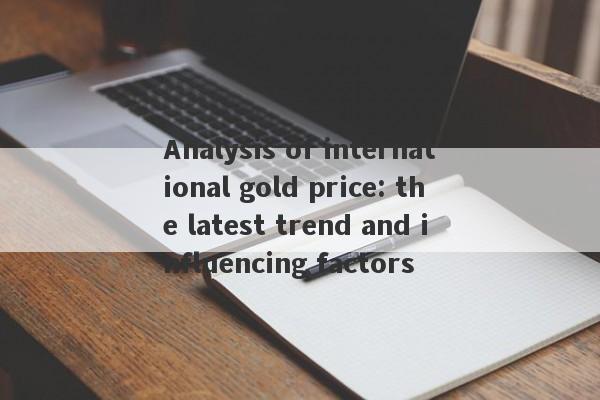 Analysis of international gold price: the latest trend and influencing factors