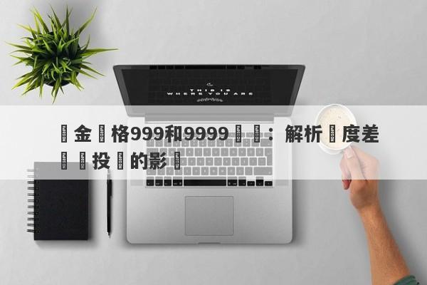 黃金價格999和9999區別：解析純度差異對投資的影響