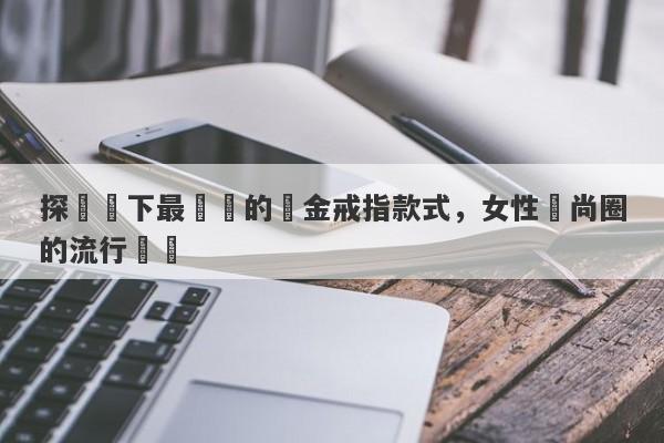 探尋當下最熱門的黃金戒指款式，女性時尚圈的流行趨勢