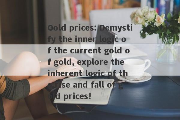 Gold prices: Demystify the inner logic of the current gold of gold, explore the inherent logic of the rise and fall of gold prices!