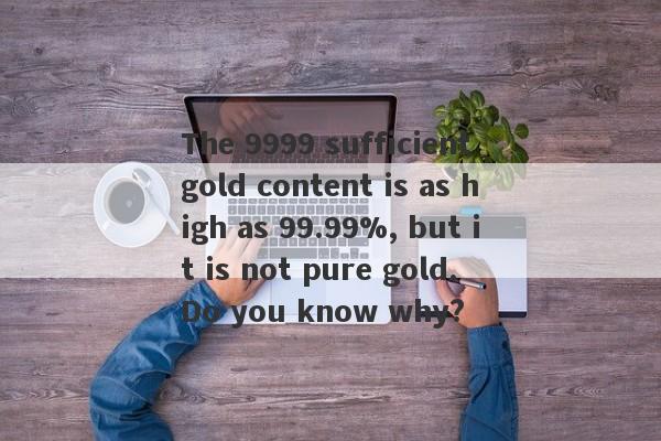 The 9999 sufficient gold content is as high as 99.99%, but it is not pure gold. Do you know why?