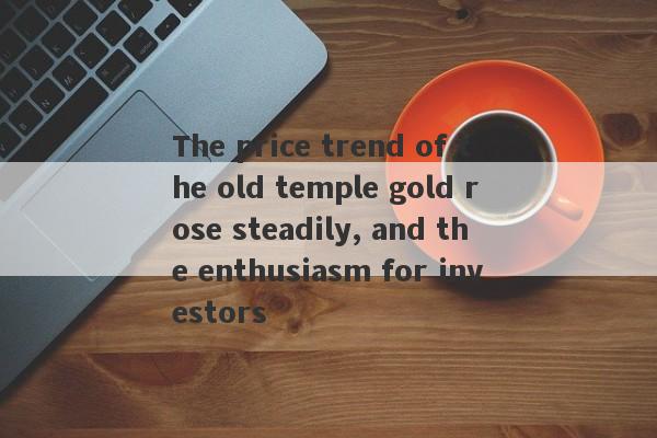 The price trend of the old temple gold rose steadily, and the enthusiasm for investors