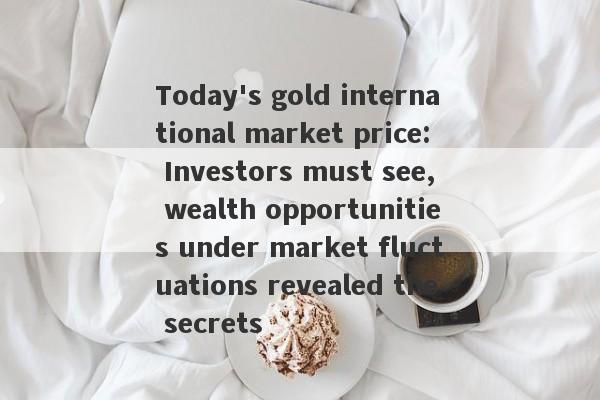 Today's gold international market price: Investors must see, wealth opportunities under market fluctuations revealed the secrets