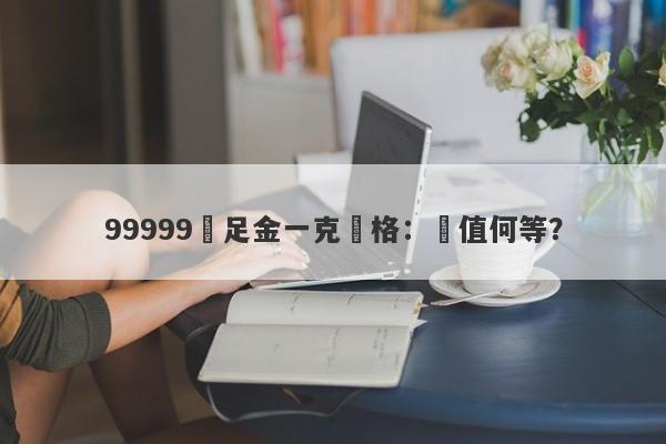 99999萬足金一克價格：價值何等？