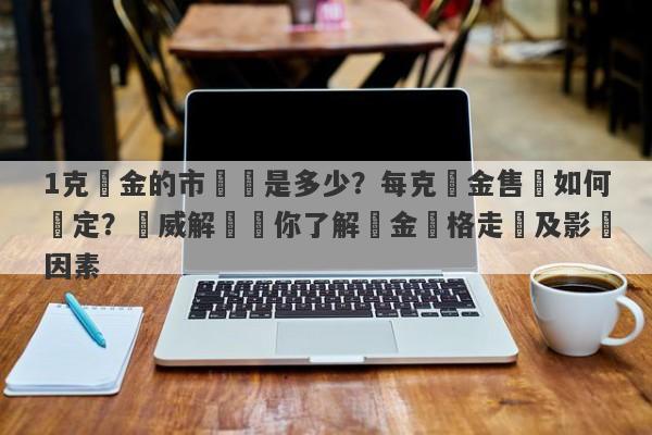 1克黃金的市場價是多少？每克黃金售價如何確定？權威解讀帶你了解黃金價格走勢及影響因素