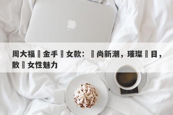 周大福黃金手鍊女款：時尚新潮，璀璨奪目，散發女性魅力