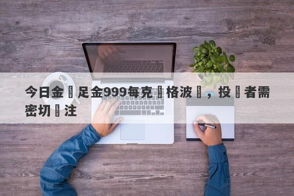 今日金價足金999每克價格波動，投資者需密切關注