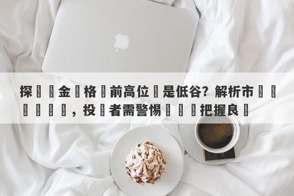 探討黃金價格當前高位還是低谷？解析市場動態與趨勢，投資者需警惕風險與把握良機