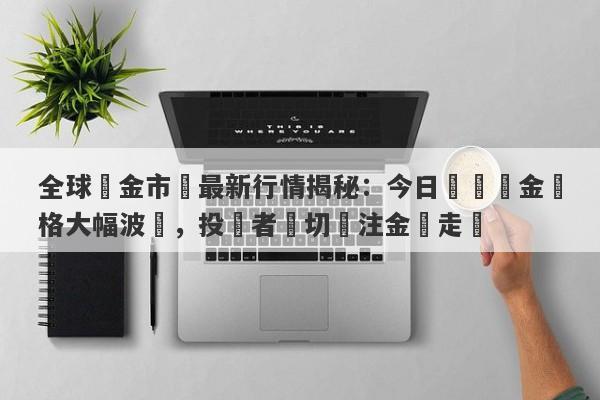 全球黃金市場最新行情揭秘：今日國際黃金價格大幅波動，投資者熱切關注金價走勢