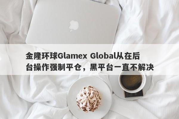 金隆环球Glamex Global从在后台操作强制平仓，黑平台一直不解决