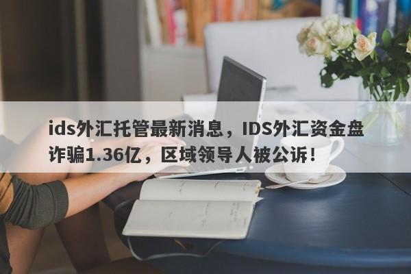 ids外汇托管最新消息，IDS外汇资金盘诈骗1.36亿，区域领导人被公诉！