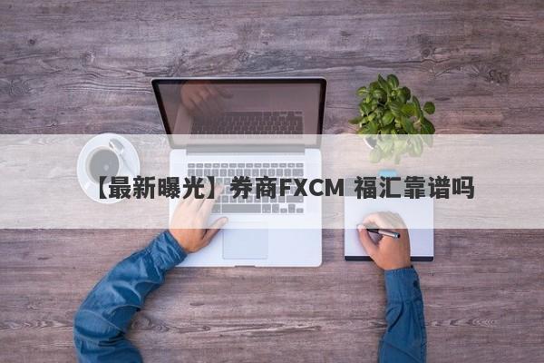 【最新曝光】券商FXCM 福汇靠谱吗
