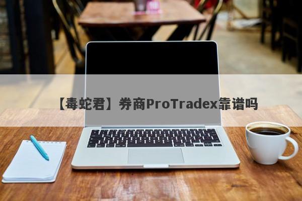 【毒蛇君】券商ProTradex靠谱吗
