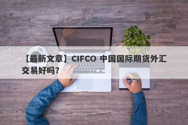 【最新文章】CIFCO 中国国际期货外汇交易好吗？
