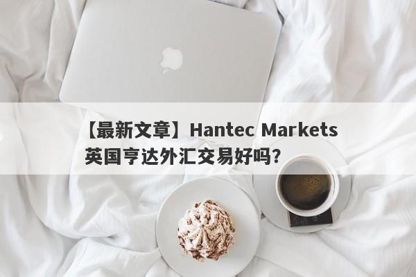 【最新文章】Hantec Markets 英国亨达外汇交易好吗？
