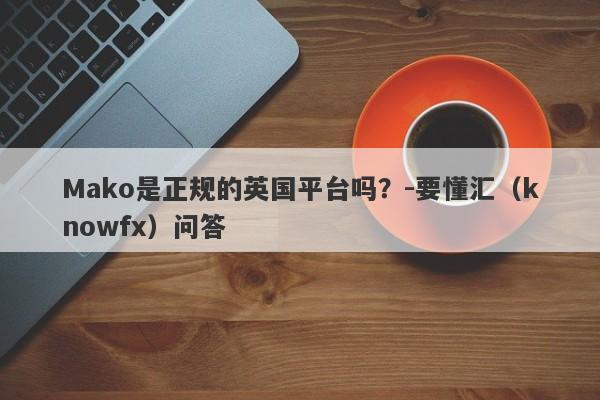 Mako是正规的英国平台吗？-要懂汇（knowfx）问答