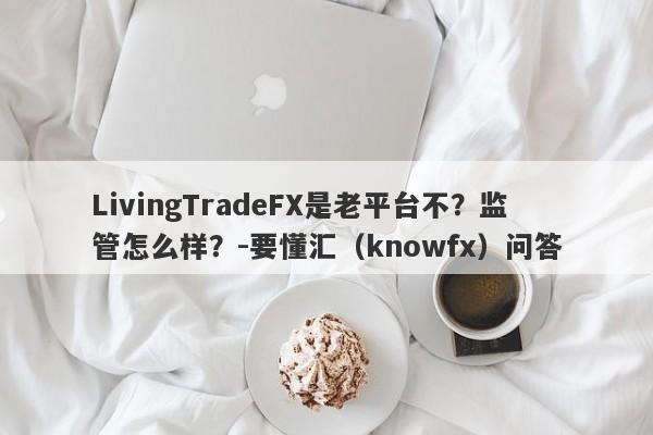 LivingTradeFX是老平台不？监管怎么样？-要懂汇（knowfx）问答