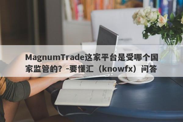 MagnumTrade这家平台是受哪个国家监管的？-要懂汇（knowfx）问答