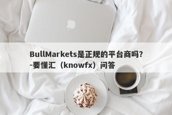 BullMarkets是正规的平台商吗？-要懂汇（knowfx）问答