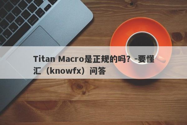 Titan Macro是正规的吗？-要懂汇（knowfx）问答