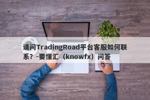 请问TradingRoad平台客服如何联系？-要懂汇（knowfx）问答