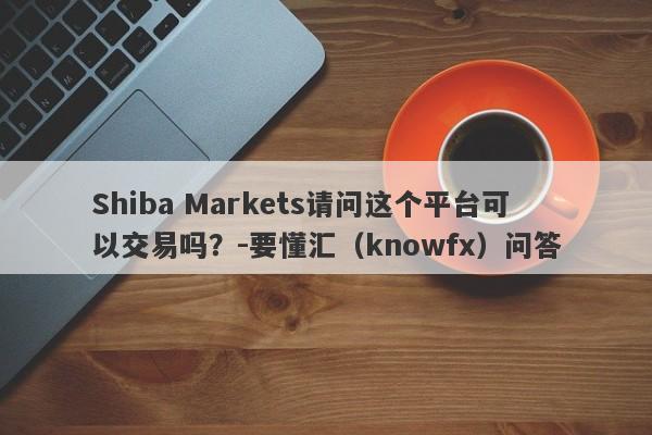 Shiba Markets请问这个平台可以交易吗？-要懂汇（knowfx）问答