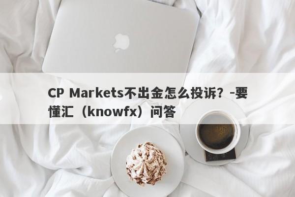 CP Markets不出金怎么投诉？-要懂汇（knowfx）问答