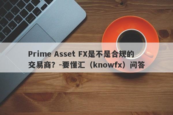 Prime Asset FX是不是合规的交易商？-要懂汇（knowfx）问答