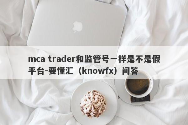 mca trader和监管号一样是不是假平台-要懂汇（knowfx）问答