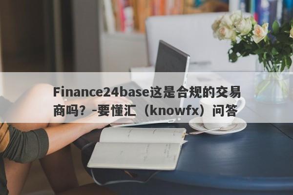 Finance24base这是合规的交易商吗？-要懂汇（knowfx）问答