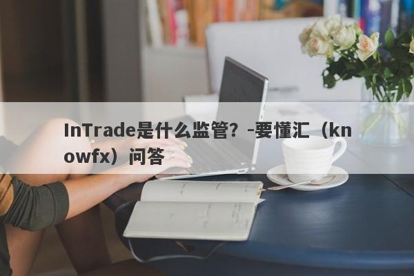 InTrade是什么监管？-要懂汇（knowfx）问答