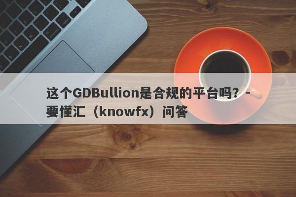 这个GDBullion是合规的平台吗？-要懂汇（knowfx）问答