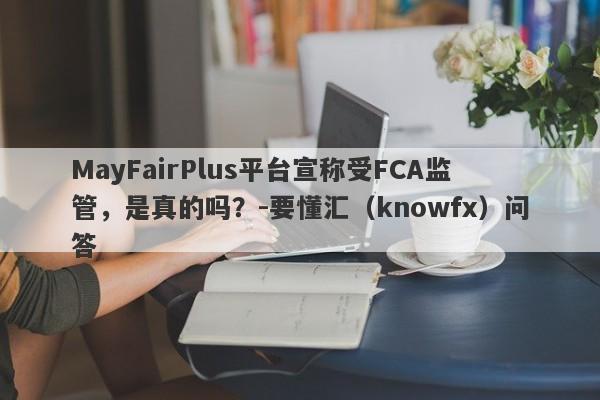 MayFairPlus平台宣称受FCA监管，是真的吗？-要懂汇（knowfx）问答