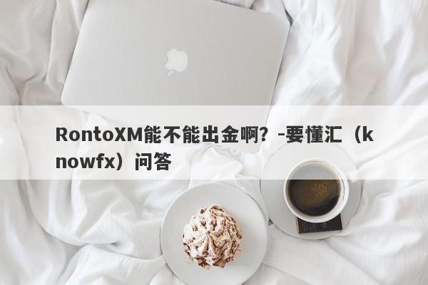 RontoXM能不能出金啊？-要懂汇（knowfx）问答