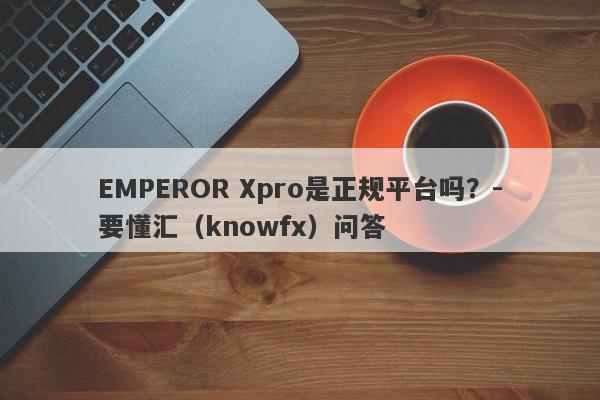 EMPEROR Xpro是正规平台吗？-要懂汇（knowfx）问答