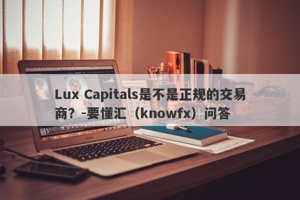 Lux Capitals是不是正规的交易商？-要懂汇（knowfx）问答