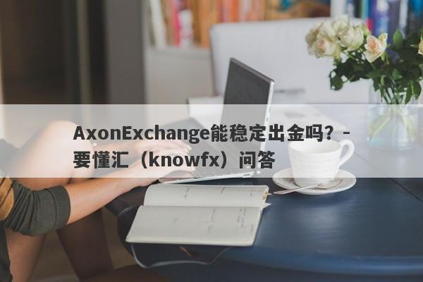 AxonExchange能稳定出金吗？-要懂汇（knowfx）问答