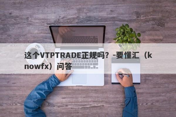 这个VTPTRADE正规吗？-要懂汇（knowfx）问答