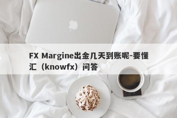 FX Margine出金几天到账呢-要懂汇（knowfx）问答