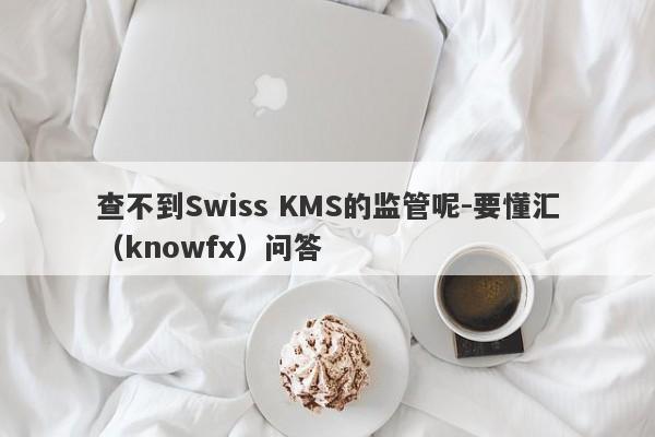 查不到Swiss KMS的监管呢-要懂汇（knowfx）问答