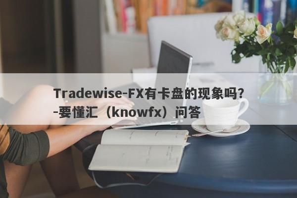 Tradewise-FX有卡盘的现象吗？-要懂汇（knowfx）问答