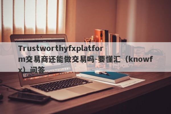 Trustworthyfxplatform交易商还能做交易吗-要懂汇（knowfx）问答