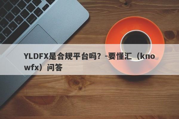 YLDFX是合规平台吗？-要懂汇（knowfx）问答