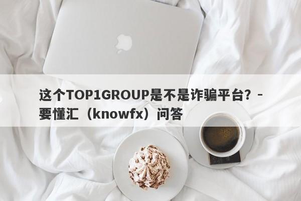 这个TOP1GROUP是不是诈骗平台？-要懂汇（knowfx）问答